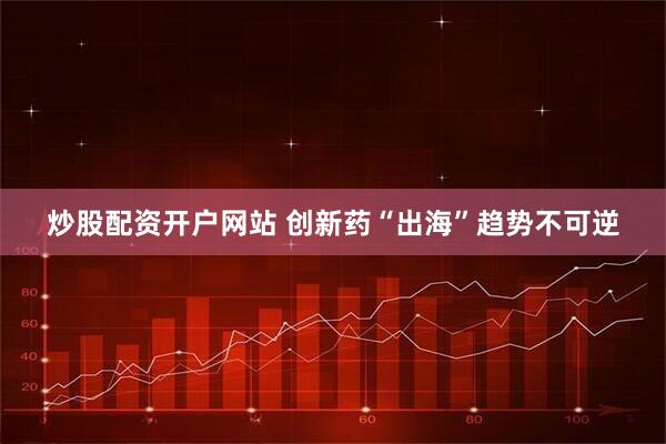 炒股配资开户网站 创新药“出海”趋势不可逆