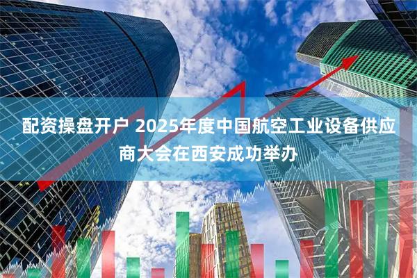 配资操盘开户 2025年度中国航空工业设备供应商大会在西安成功举办