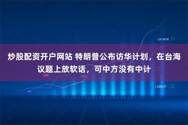 炒股配资开户网站 特朗普公布访华计划,在台海议题上放软话,可中方没有中计