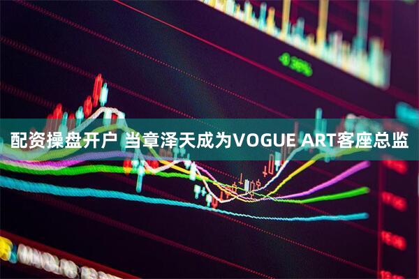 配资操盘开户 当章泽天成为VOGUE ART客座总监