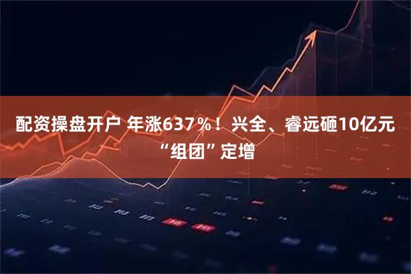 配资操盘开户 年涨637％！兴全、睿远砸10亿元“组团”定增