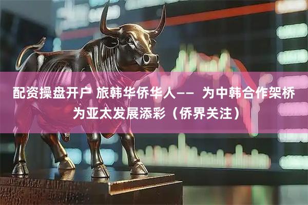 配资操盘开户 旅韩华侨华人——  为中韩合作架桥 为亚太发展添彩（侨界关注）