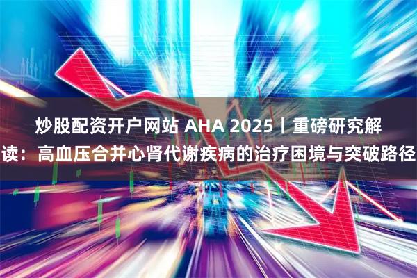炒股配资开户网站 AHA 2025丨重磅研究解读：高血压合并心肾代谢疾病的治疗困境与突破路径