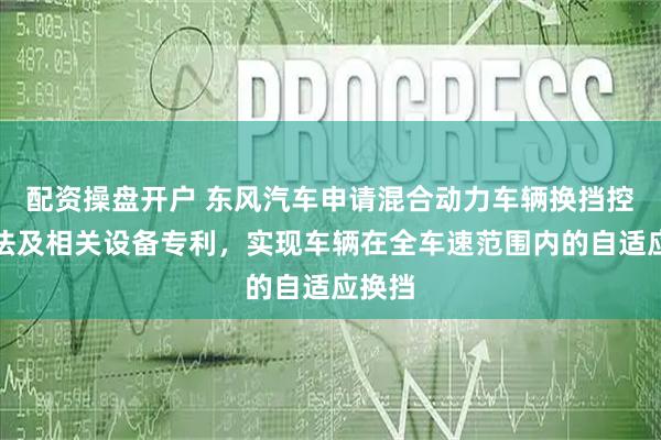 配资操盘开户 东风汽车申请混合动力车辆换挡控制方法及相关设备专利，实现车辆在全车速范围内的自适应换挡
