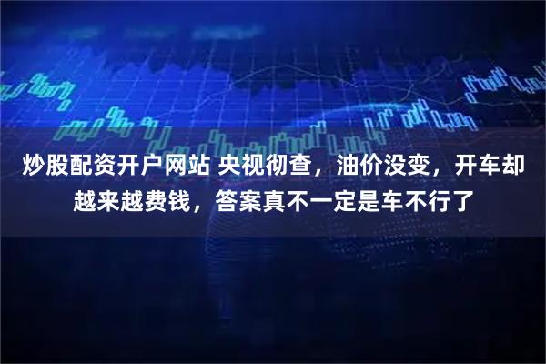 炒股配资开户网站 央视彻查，油价没变，开车却越来越费钱，答案真不一定是车不行了