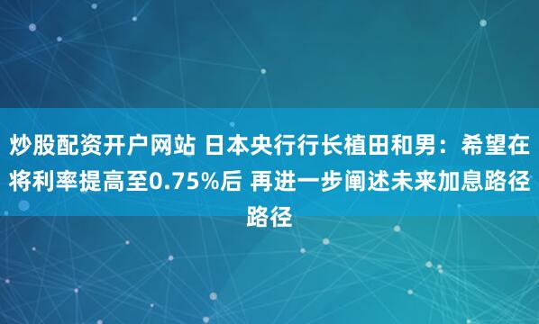 炒股配资开户网站 日本央行行长植田和男：希望在将利率提高至0.75%后 再进一步阐述未来加息路径