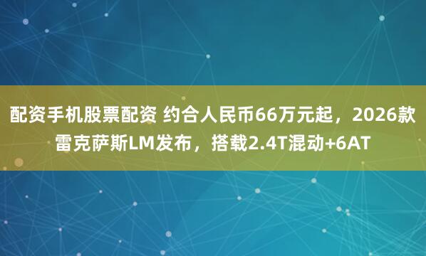 配资手机股票配资 约合人民币66万元起，2026款雷克萨斯LM发布，搭载2.4T混动+6AT