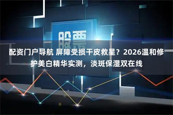 配资门户导航 屏障受损干皮救星？2026温和修护美白精华实测，淡斑保湿双在线