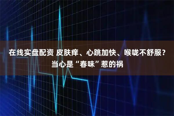 在线实盘配资 皮肤痒、心跳加快、喉咙不舒服？当心是“春味”惹的祸