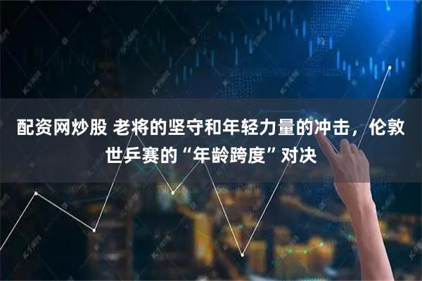 配资网炒股 老将的坚守和年轻力量的冲击，伦敦世乒赛的“年龄跨度”对决
