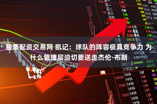 股票配资交易网 凯记：球队的阵容极具竞争力 为什么管理层迫切要送走杰伦·布朗