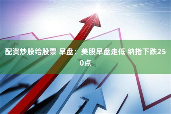 配资炒股给股票 早盘：美股早盘走低 纳指下跌250点