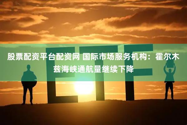 股票配资平台配资网 国际市场服务机构：霍尔木兹海峡通航量继续下降
