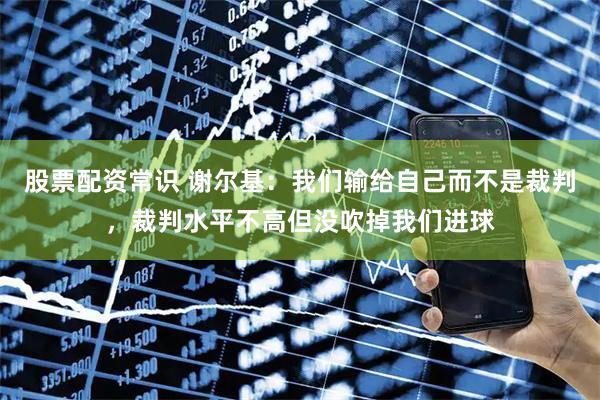 股票配资常识 谢尔基：我们输给自己而不是裁判，裁判水平不高但没吹掉我们进球