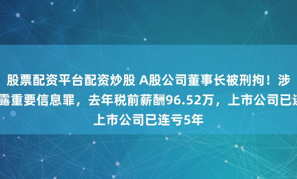 股票配资平台配资炒股 A股公司董事长被刑拘！涉嫌不披露重要信息罪，去年税前薪酬96.52万，上市公司已连亏5年