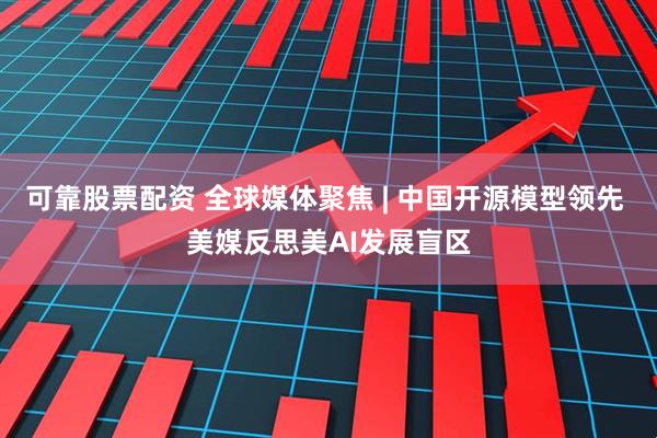 可靠股票配资 全球媒体聚焦 | 中国开源模型领先 美媒反思美AI发展盲区