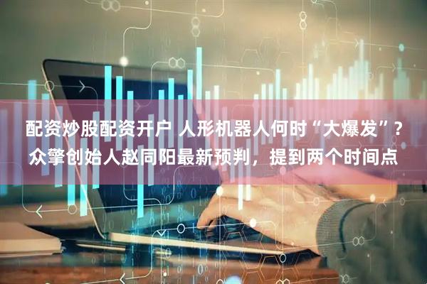 配资炒股配资开户 人形机器人何时“大爆发”？众擎创始人赵同阳最新预判，提到两个时间点