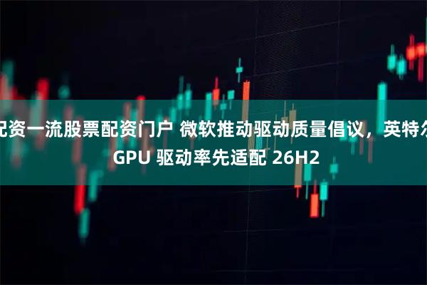 配资一流股票配资门户 微软推动驱动质量倡议，英特尔 GPU 驱动率先适配 26H2