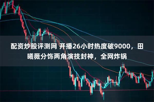 配资炒股评测网 开播26小时热度破9000，田曦薇分饰两角演技封神，全网炸锅