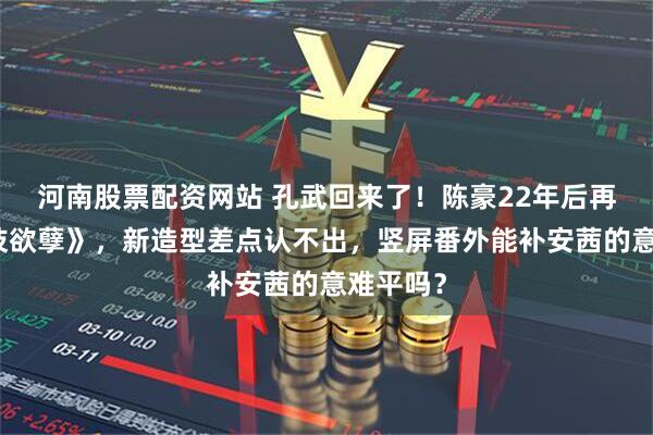 河南股票配资网站 孔武回来了！陈豪22年后再演《金枝欲孽》，新造型差点认不出，竖屏番外能补安茜的意难平吗？