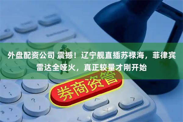 外盘配资公司 震撼！辽宁舰直插苏禄海，菲律宾雷达全哑火，真正较量才刚开始